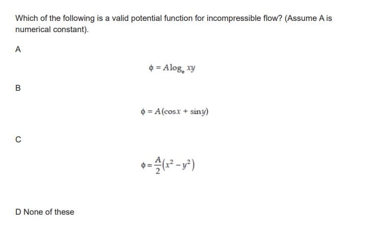 Which of the following is a valid potential function for incompressible flow? (Assume A is
numerical constant).
A
B
C
D None of these
o = Alog₂ xy
¢ = A(cosx + sin!)
6=(x²-y²)