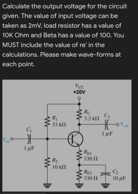 Calculate the output voltage for the circuit
given. The value of input voltage can be
taken as 2mV, load resistor has a value of
10K Ohm and Beta has a value of 100. You
MUST include the value of re' in the
calculations. Please make wave-forms at
each point.
Vcc
+20V
Rc
3.3 kN
C3
33 k2
out
I µF
RE
330 N
ER2
10 ΚΩ
RE2
330 2
C2
10 μF
