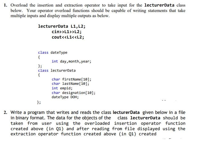 1. Overload the insertion and extraction operator to take input for the lecturerData class
below. Your operator overload functions should be capable of writing statements that take
multiple inputs and display multiple outputs as below.
lecturerData L1,L2;
cin>>L1>>L2;
cout<<L1<<L2;
class dateType
{
int day,month, year;
};
class lecturerData
{
char firstName[10];
char lastName [10];
int empid;
char designation[10];
dateType DOH;
};
2. Write a program that writes and reads the class lecturerData given below in a file
in binary format. The data for the objects of the class lecturerData should be
taken from user using the overloaded insertion operator function
created above (in Q1) and after reading from file displayed using the
extraction operator function created above (in Q1) created
