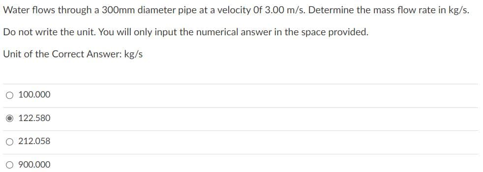 Water flows through a 300mm diameter pipe at a velocity Of 3.00 m/s. Determine the mass flow rate in kg/s.
Do not write the unit. You will only input the numerical answer in the space provided.
Unit of the Correct Answer: kg/s
O 100.000
122.580
212.058
O 900.000

