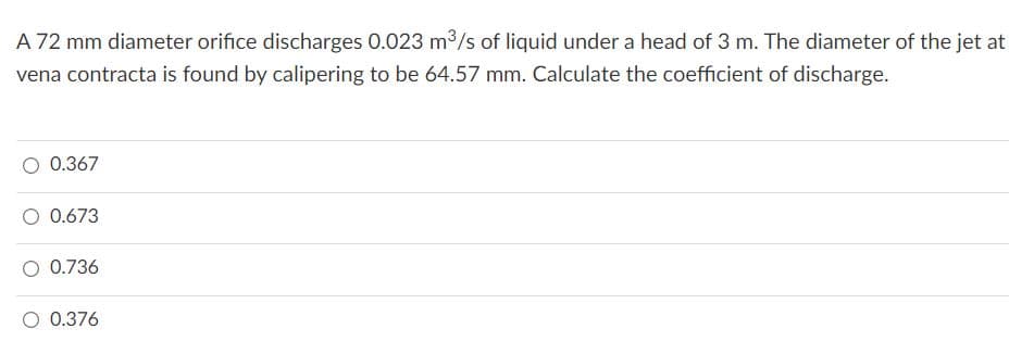 A 72 mm diameter orifice discharges 0.023 m3/s of liquid under a head of 3 m. The diameter of the jet at
vena contracta is found by calipering to be 64.57 mm. Calculate the coefficient of discharge.
0.367
O 0.673
0.736
0.376
