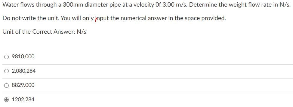 Water flows through a 300mm diameter pipe at a velocity Of 3.00 m/s. Determine the weight flow rate in N/s.
Do not write the unit. You will only jnput the numerical answer in the space provided.
Unit of the Correct Answer: N/s
O 9810.000
O 2,080.284
O 8829.000
1202.284
