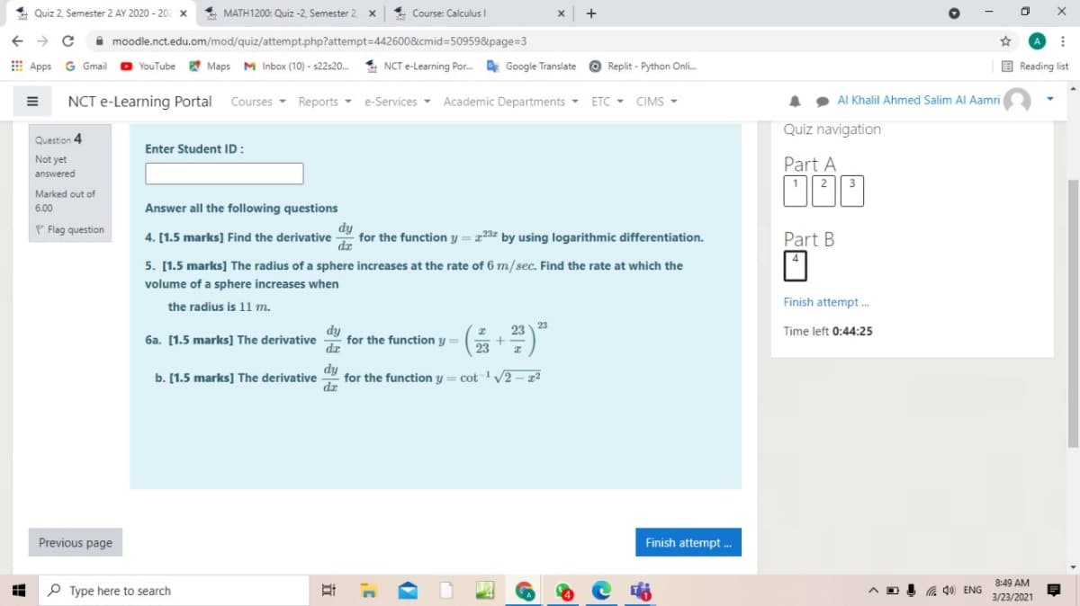 Quiz 2, Semester 2 AY 2020 - 20
4 MATH1200: Quiz -2, Semester 2
4 Course: Calculus I
->
I moodle.nct.edu.om/mod/quiz/attempt.php?attempt=442600&cmid=50959&page=3
E Apps G Gmail
O YouTube
Maps M Inbox (10) - s22s20.
4 NCT e-Learning Por.
Google Translate
Replit - Python Onli.
E Reading list
NCT e-Learning Portal
Courses -
Reports -
e-Services - Academic Departments -
ETC -
CIMS -
AI Khalil Ahmed Salim Al Aamri
Quiz navigation
Question 4
Enter Student ID:
Not yet
Part A
answered
| 3
Marked out of
6.00
Answer all the following questions
dy
for the function y = x23z by using logarithmic differentiation.
dr
P Flag question
4. [1.5 marks] Find the derivative
Part B
5. [1.5 marks] The radius of a sphere increases at the rate of 6 m/sec. Find the rate at which the
volume of a sphere increases when
Finish attempt .
the radius is 11 m.
23
23
dy
dr for the function y =
(5)"
Time left 0:44:25
6a. [1.5 marks] The derivative
+
23
b. [1.5 marks] The derivative
dy
for the function y = cot 1V2 - z2
dz
Previous page
Finish attempt .
8:49 AM
P Type here to search
a 40 ENG
3/23/2021
