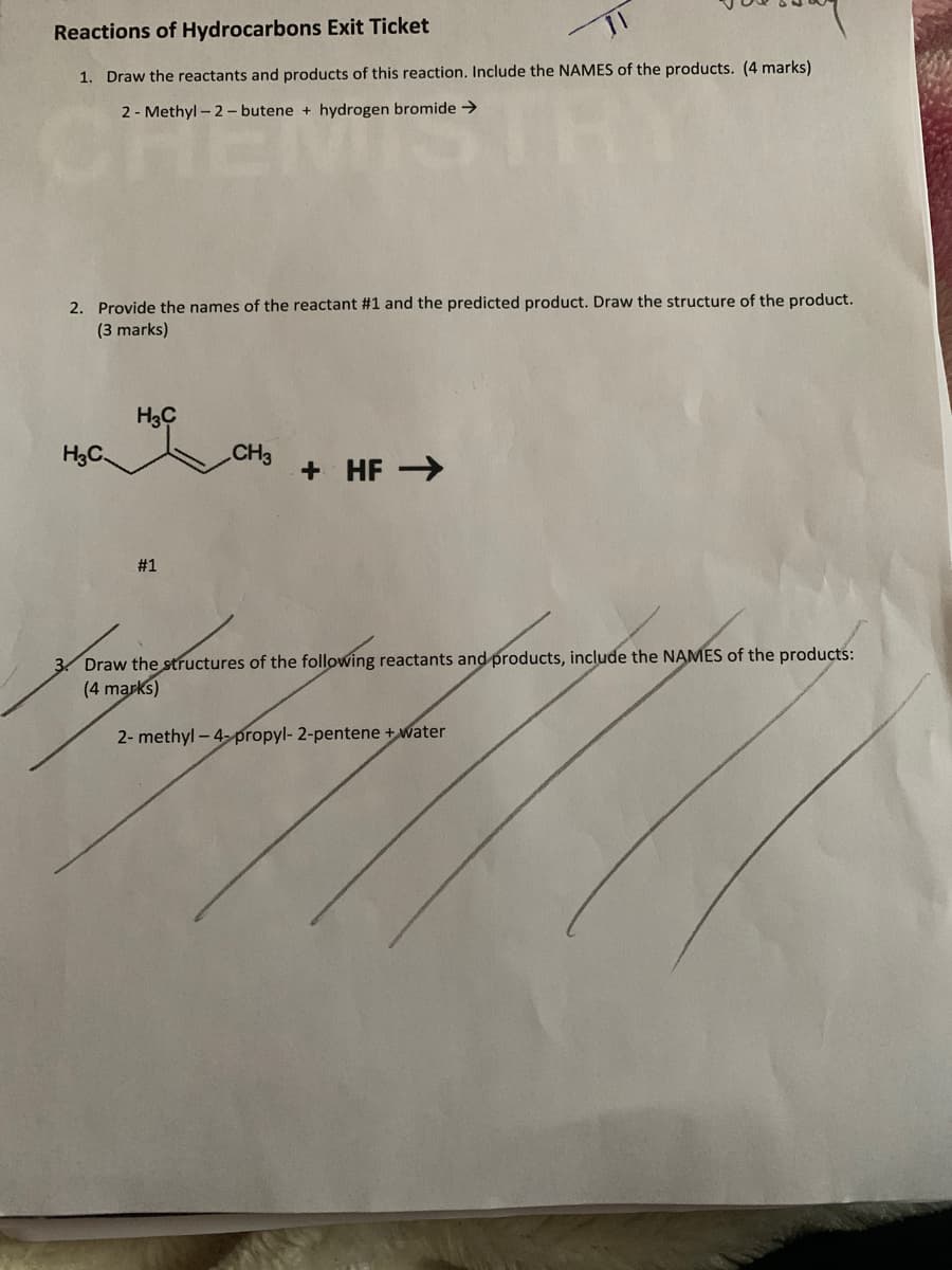 Reactions of Hydrocarbons Exit Ticket
1. Draw the reactants and products of this reaction. Include the NAMES of the products. (4 marks)
2 - Methyl - 2- butene + hydrogen bromide >
2. Provide the names of the reactant #1 and the predicted product. Draw the structure of the product.
(3 marks)
H3C
H3C.
CH3
+ HF >
#1
3 Draw the structures of the following reactants and products, include the NAMES of the products:
(4 marks)
2- methyl - 4-propyl- 2-pentene + water
