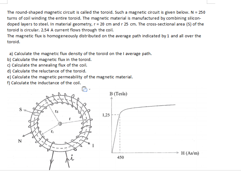 The round-shaped magnetic circuit is called the toroid. Such a magnetic circuit is given below. N = 250
turns of coil winding the entire toroid. The magnetic material is manufactured by combining silicon-
doped layers to steel. In material geometry, r = 20 cm and r 25 cm. The cross-sectional area (S) of the
toroid is circular. 2.54 A current flows through the coil.
The magnetic flux is homogeneously distributed on the average path indicated by 1 and all over the
toroid.
a) Calculate the magnetic flux density of the toroid on the I average path.
b) Calculate the magnetic flux in the toroid.
c) Calculate the annealing flux of the coil.
d) Calculate the reluctance of the toroid.
e) Calculate the magnetic permeability of the magnetic material.
f) Calculate the inductance of the coil.
В (Tesa)
S
Id
1,25
N
H (As/m)
450
