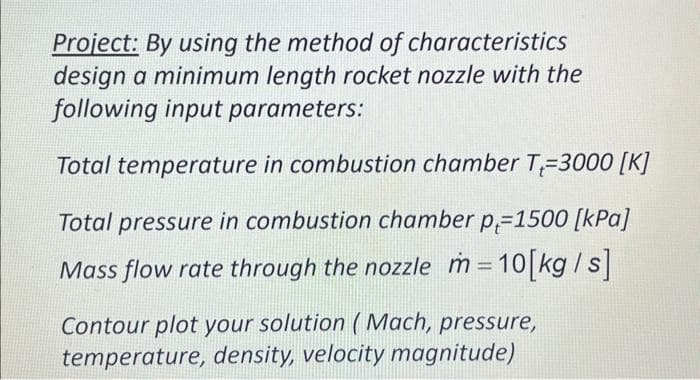 Project: By using the method of characteristics
design a minimum length rocket nozzle with the
following input parameters:
Total temperature in combustion chamber T-3000 [K]
Total pressure in combustion chamber p-1500 [kPa]
Mass flow rate through the nozzle m= 10[kg/s]
Contour plot your solution (Mach, pressure,
temperature, density, velocity magnitude)