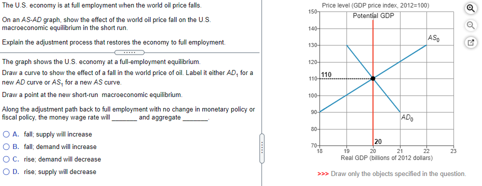 The U.S. economy is at full employment when the world oil price falls.
On an AS-AD graph, show the effect of the world oil price fall on the U.S.
macroeconomic equilibrium in the short run.
Explain the adjustment process that restores the economy to full employment.
The graph shows the U.S. economy at a full-employment equilibrium.
Draw a curve to show the effect of a fall in the world price of oil. Label it either AD, for a
new AD curve or AS, for a new AS curve.
Draw a point at the new short-run macroeconomic equilibrium.
Along the adjustment path back to full employment with no change in monetary policy or
fiscal policy, the money wage rate will
and aggregate
O A. fall; supply will increase
O B. fall; demand will increase
O C. rise; demand will decrease
O D. rise; supply will decrease
150-
140-
130-
120-
110+
100-
90-
80-
70-
Price level (GDP price index, 2012=100)
Potential GDP
110
20
18
ADO
ASO
19
20
21
Real GDP (billions of 2012 dollars)
>>> Draw only the objects specified in the question.