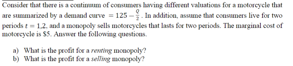 Consider that there is a continuum of consumers having different valuations for a motorcycle that
are summarized by a demand curve = 125 -2. In addition, assume that consumers live for two
periods t = 1,2, and a monopoly sells motorcycles that lasts for two periods. The marginal cost of
motorcycle is $5. Answer the following questions.
a) What is the profit for a renting monopoly?
b) What is the profit for a selling monopoly?