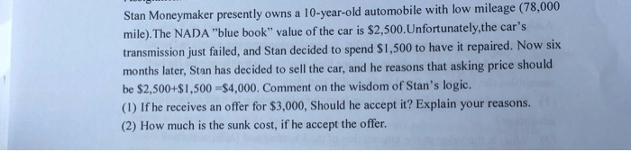 Stan Moneymaker presently owns a 10-year-old automobile with low mileage (78,000
mile). The NADA "blue book" value of the car is $2,500. Unfortunately, the car's
transmission just failed, and Stan decided to spend $1,500 to have it repaired. Now six
months later, Stan has decided to sell the car, and he reasons that asking price should
be $2,500+$1,500 $4,000. Comment on the wisdom of Stan's logic.
(1) If he receives an offer for $3,000, Should he accept it? Explain your reasons.
(2) How much is the sunk cost, if he accept the offer.