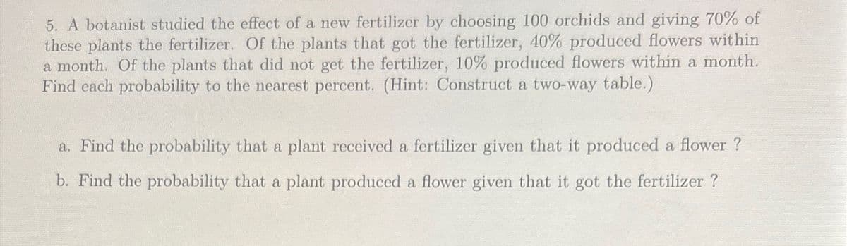 5. A botanist studied the effect of a new fertilizer by choosing 100 orchids and giving 70% of
these plants the fertilizer. Of the plants that got the fertilizer, 40% produced flowers within
a month. Of the plants that did not get the fertilizer, 10% produced flowers within a month.
Find each probability to the nearest percent. (Hint: Construct a two-way table.)
a. Find the probability that a plant received a fertilizer given that it produced a flower?
b. Find the probability that a plant produced a flower given that it got the fertilizer ?