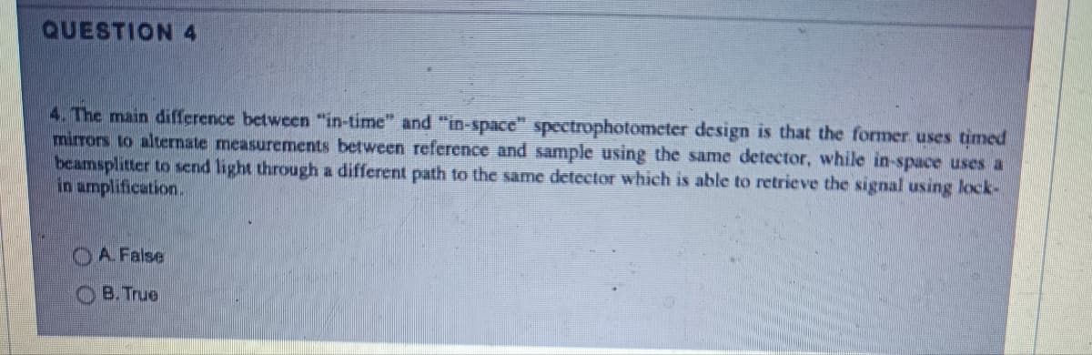 QUESTION 4
4. The main difference between "in-time" and "in-space" spectrophotometer design is that the former uses timed
mirrors to alternate measurements between reference and sample using the same detector, while in-space uses a
beamsplitter to send light through a different path to the same detector which is able to retrieve the signal using lock-
in amplification.
A. False
B. True