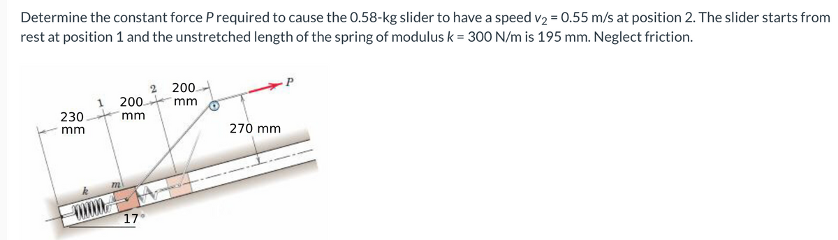 Determine the constant force P required to cause the 0.58-kg slider to have a speed v2 = 0.55 m/s at position 2. The slider starts from
rest at position 1 and the unstretched length of the spring of modulus k = 300 N/m is 195 mm. Neglect friction.
200.
200
mm
230
mm
mm
270 mm
m
17
