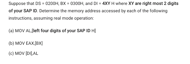 Suppose that DS = 0200H, BX = 0300OH, and DI = 4XY H where XY are right most 2 digits
of your SAP ID. Determine the memory address accessed by each of the following
instructions, assuming real mode operation:
(a) MOV AL,(left four digits of your SAP ID H]
(b) MOV EAX,[BX]
(c) MOV [DI],AL
