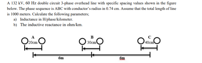 A 132 kV, 60 Hz double circuit 3-phase overhead line with specific spacing values shown in the figure
below. The phase scquence is ABC with conductor's radius in 0.74 cm. Assume that the total length of line
is 1000 meters. Calculate the following parameters;
a) Inductance in H/phase/kilometer.
b) The inductive reactance in ohm/km.
в
20cm
30cm
óm
óm

