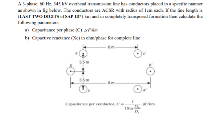 A 3-phase, 60 Hz, 345 kV overhead transmission line has conductors placed in a specific manner
as shown in fig below. The conductors are ACSR with radius of lcm each. If the line length is
(LAST TWO DIGITS of SAP ID*) km and in completely transposed formation then calculate the
following parameters;
a) Capacitance per phase (C) µF/km
b) Capactive reactance (Xc) in ohm/phase for complete line
6m-
3.5 m
3.5 m
Capacitance per conductor, C =:
µF/km
D.
18ln
D,
