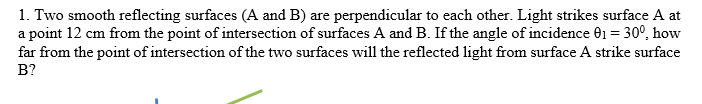 1. Two smooth reflecting surfaces (A and B) are perpendicular to each other. Light strikes surface A at
a point 12 cm from the point of intersection of surfaces A and B. If the angle of incidence 01 = 30°, how
far from the point of intersection of the two surfaces will the reflected light from surface A strike surface
B?
