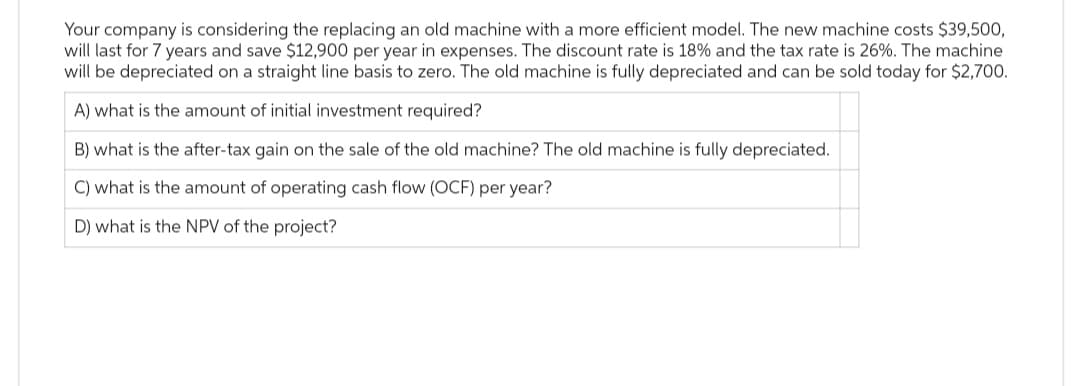 Your company is considering the replacing an old machine with a more efficient model. The new machine costs $39,500,
will last for 7 years and save $12,900 per year in expenses. The discount rate is 18% and the tax rate is 26%. The machine
will be depreciated on a straight line basis to zero. The old machine is fully depreciated and can be sold today for $2,700.
A) what is the amount of initial investment required?
B) what is the after-tax gain on the sale of the old machine? The old machine is fully depreciated.
C) what is the amount of operating cash flow (OCF) per year?
D) what is the NPV of the project?