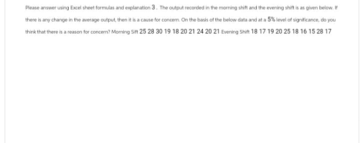 Please answer using Excel sheet formulas and explanation 3. The output recorded in the morning shift and the evening shift is as given below. If
there is any change in the average output, then it is a cause for concern. On the basis of the below data and at a 5% level of significance, do you
think that there is a reason for concern? Morning Sift 25 28 30 19 18 20 21 24 20 21 Evening Shift 18 17 19 20 25 18 16 15 28 17