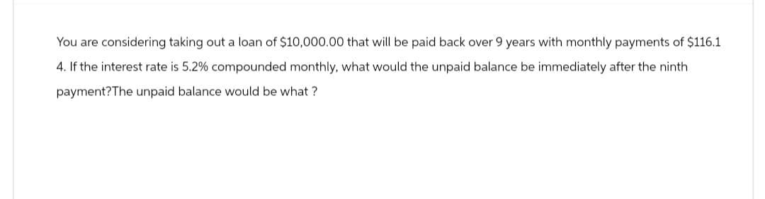 You are considering taking out a loan of $10,000.00 that will be paid back over 9 years with monthly payments of $116.1
4. If the interest rate is 5.2% compounded monthly, what would the unpaid balance be immediately after the ninth
payment? The unpaid balance would be what?
