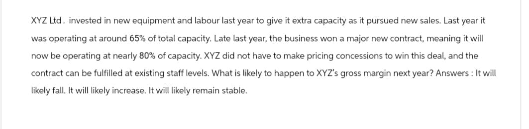XYZ Ltd. invested in new equipment and labour last year to give it extra capacity as it pursued new sales. Last year it
was operating at around 65% of total capacity. Late last year, the business won a major new contract, meaning it will
now be operating at nearly 80% of capacity. XYZ did not have to make pricing concessions to win this deal, and the
contract can be fulfilled at existing staff levels. What is likely to happen to XYZ's gross margin next year? Answers: It will
likely fall. It will likely increase. It will likely remain stable.
