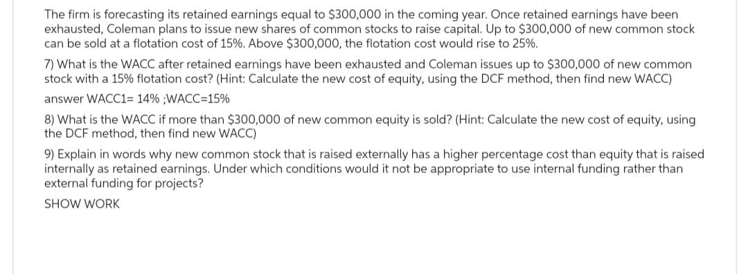 The firm is forecasting its retained earnings equal to $300,000 in the coming year. Once retained earnings have been
exhausted, Coleman plans to issue new shares of common stocks to raise capital. Up to $300,000 of new common stock
can be sold at a flotation cost of 15%. Above $300,000, the flotation cost would rise to 25%.
7) What is the WACC after retained earnings have been exhausted and Coleman issues up to $300,000 of new common
stock with a 15% flotation cost? (Hint: Calculate the new cost of equity, using the DCF method, then find new WACC)
answer WACC1= 14% ; WACC=15%
8) What is the WACC if more than $300,000 of new common equity is sold? (Hint: Calculate the new cost of equity, using
the DCF method, then find new WACC)
9) Explain in words why new common stock that is raised externally has a higher percentage cost than equity that is raised
internally as retained earnings. Under which conditions would it not be appropriate to use internal funding rather than
external funding for projects?
SHOW WORK