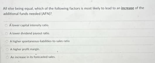 All else being equal, which of the following factors is most likely to lead to an increase of the
additional funds needed (AFN)?
O
A lower capital intensity ratio.
A lower dividend payout ratio.
A higher spontaneous-liabilities-to-sales ratio
A higher profit margin.
An increase in its forecasted sales.