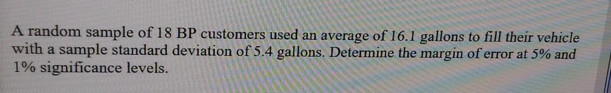 A random sample of 18 BP customers used an average of 16.1 gallons to fill their vehicle
with a sample standard deviation of 5.4 gallons. Determine the margin of error at 5% and
1% significance levels.