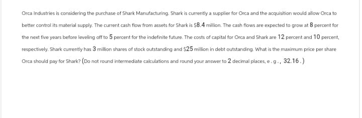 Orca Industries is considering the purchase of Shark Manufacturing. Shark is currently a supplier for Orca and the acquisition would allow Orca to
better control its material supply. The current cash flow from assets for Shark is $8.4 million. The cash flows are expected to grow at 8 percent for
the next five years before leveling off to 5 percent for the indefinite future. The costs of capital for Orca and Shark are 12 percent and 10 percent,
respectively. Shark currently has 3 million shares of stock outstanding and $25 million in debt outstanding. What is the maximum price per share
Orca should pay for Shark? (Do not round intermediate calculations and round your answer to 2 decimal places, e.g., 32.16.)