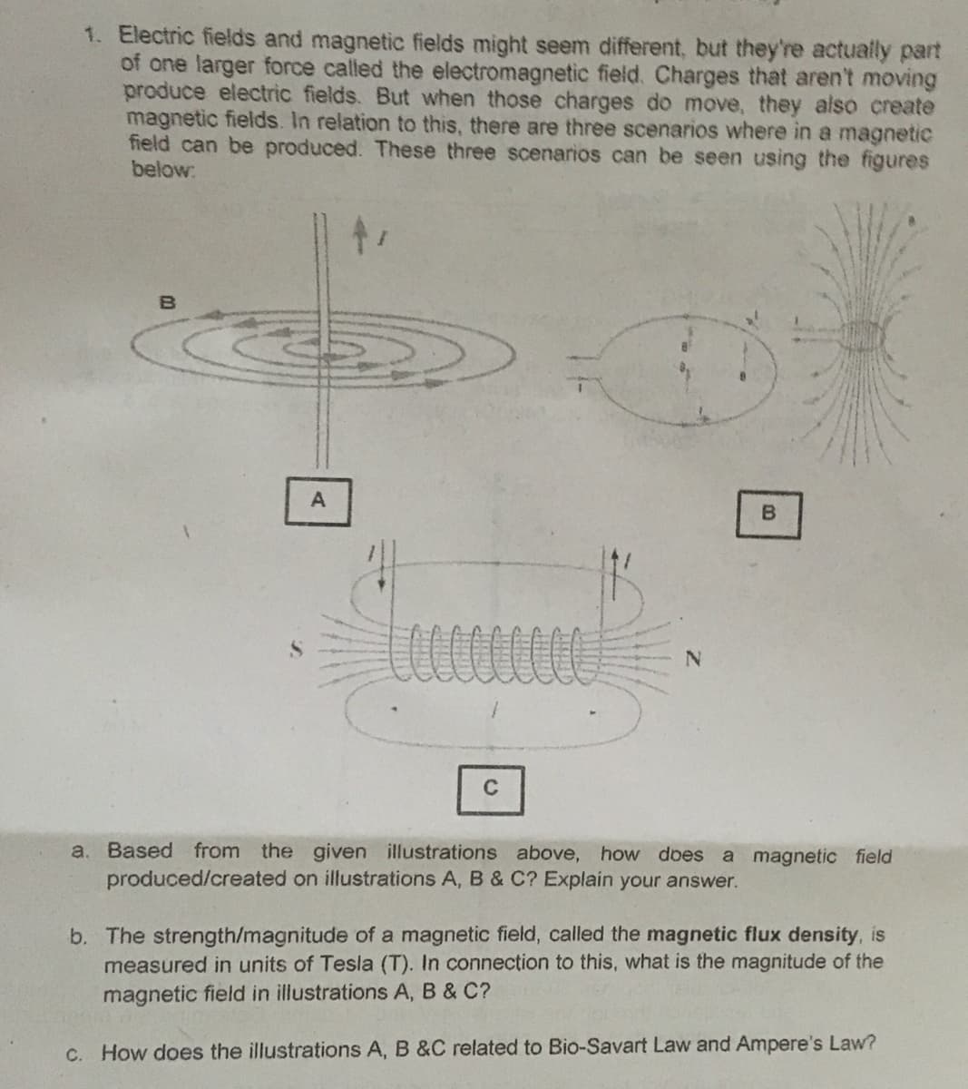 1. Electric fields and magnetic fields might seem different, but they're actually part
of one larger force called the electromagnetic field. Charges that aren't moving
produce electric fields. But when those charges do move, they also create
magnetic fields. In relation to this, there are three scenarios where in a magnetic
field can be produced. These three scenarios can be seen using the figures
below:
C
a. Based from the given illustrations above, how does
produced/created on illustrations A, B & C? Explain your answer.
a magnetic field
b. The strength/magnitude of a magnetic field, called the magnetic flux density, is
measured in units of Tesla (T). In connection to this, what is the magnitude of the
magnetic field in illustrations A, B & C?
C. How does the illustrations A, B &C related to Bio-Savart Law and Ampere's Law?

