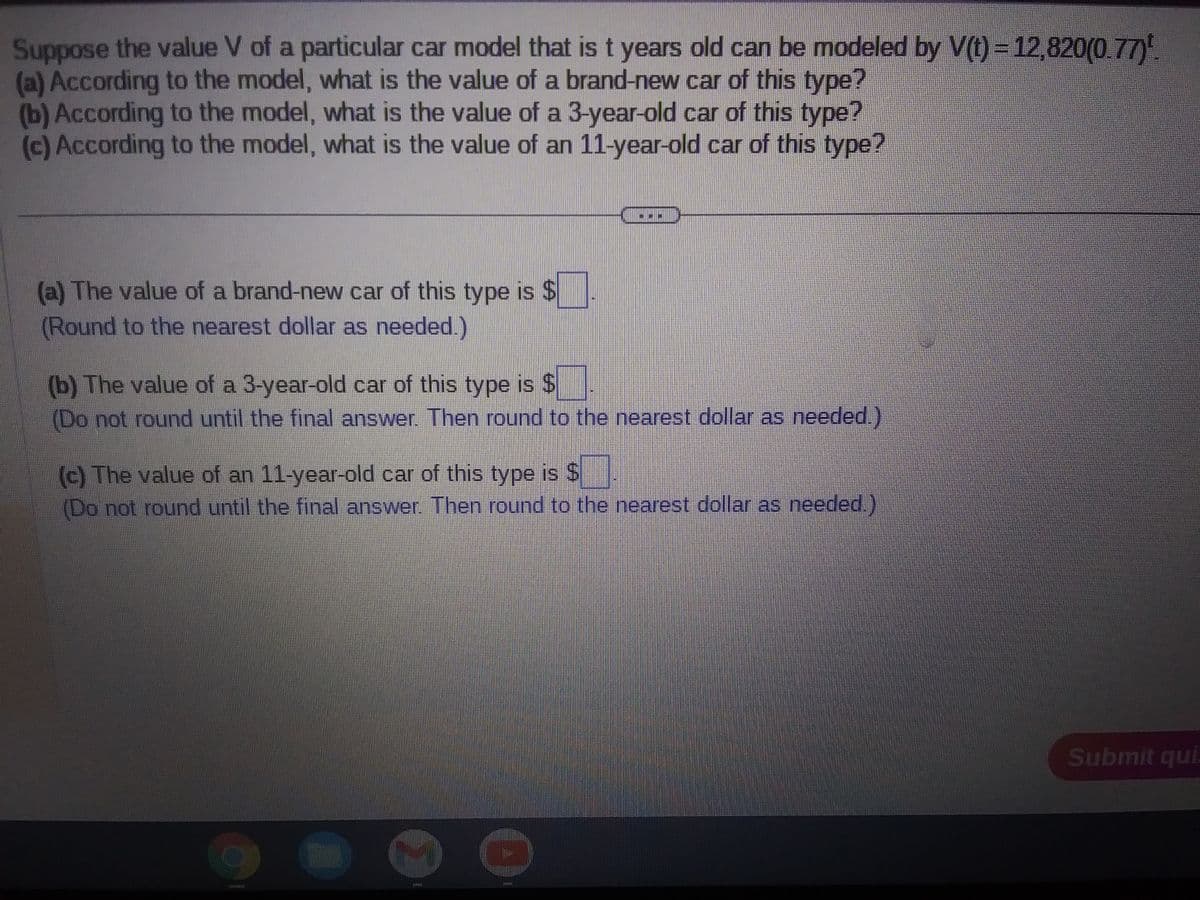Suppose the value V of a particular car model that is t years old can be modeled by V(t) = 12,820(0.77)¹.
(a) According to the model, what is the value of a brand-new car of this type?
(b) According to the model, what is the value of a 3-year-old car of this type?
(c) According to the model, what is the value of an 11-year-old car of this type?
(a) The value of a brand-new car of this type is $
(Round to the nearest dollar as needed.)
(b) The value of a 3-year-old car of this type is $
(Do not round until the final answer. Then round to the nearest dollar as needed.)
(c) The value of an 11-year-old car of this type is $
(Do not round until the final answer. Then round to the nearest dollar as needed.)
Submit qui