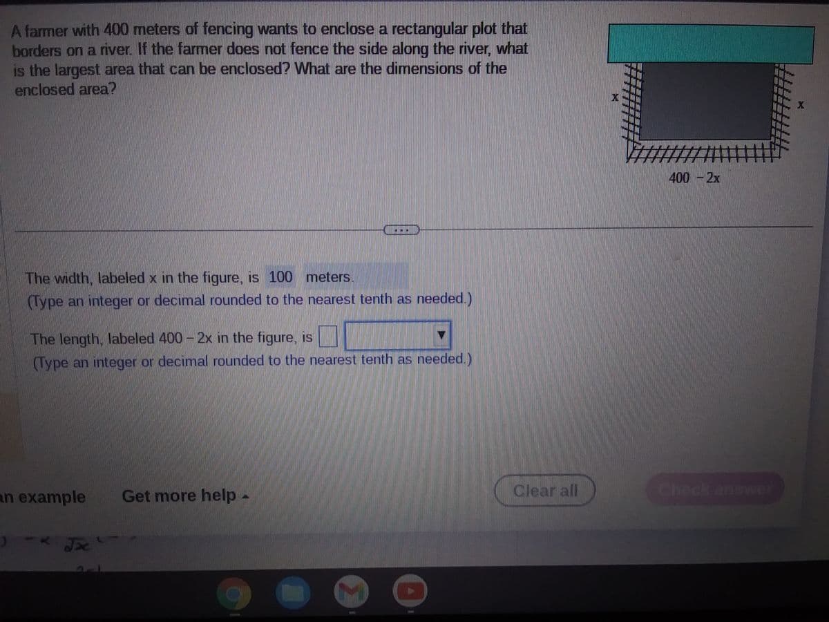 A farmer with 400 meters of fencing wants to enclose a rectangular plot that
borders on a river. If the farmer does not fence the side along the river, what
is the largest area that can be enclosed? What are the dimensions of the
enclosed area?
The width, labeled x in the figure, is 100 meters.
(Type an integer or decimal rounded to the nearest tenth as needed.)
The length, labeled 400 - 2x in the figure, is
(Type an integer or decimal rounded to the nearest tenth as needed.)
an example
Jx
Get more help
7
THIR
HIS
Clear all
400 - 2x
X