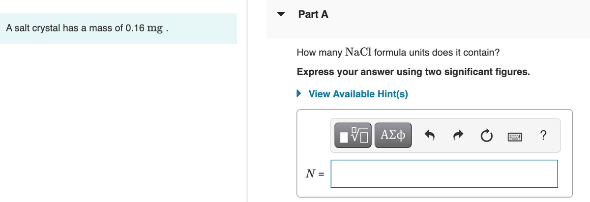 Part A
A salt crystal has a mass of 0.16 mg .
How many NaCl formula units does it contain?
Express your answer using two significant figures.
• View Available Hint(s)
?
N =
