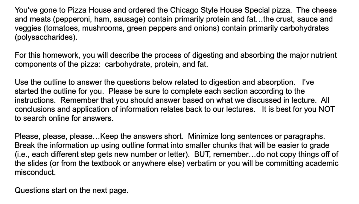 You've gone to Pizza House and ordered the Chicago Style House Special pizza. The cheese
and meats (pepperoni, ham, sausage) contain primarily protein and fat...the crust, sauce and
veggies (tomatoes, mushrooms, green peppers and onions) contain primarily carbohydrates
(polysaccharides).
For this homework, you will describe the process of digesting and absorbing the major nutrient
components of the pizza: carbohydrate, protein, and fat.
Use the outline to answer the questions below related to digestion and absorption. I've
started the outline for you. Please be sure to complete each section according to the
instructions. Remember that you should answer based on what we discussed in lecture. All
conclusions and application of information relates back to our lectures. It is best for you NOT
to search online for answers.
Please, please, please...Keep the answers short. Minimize long sentences or paragraphs.
Break the information up using outline format into smaller chunks that will be easier to grade
(i.e., each different step gets new number or letter). BUT, remember...do not copy things off of
the slides (or from the textbook or anywhere else) verbatim or you will be committing academic
misconduct.
Questions start on the next page.
