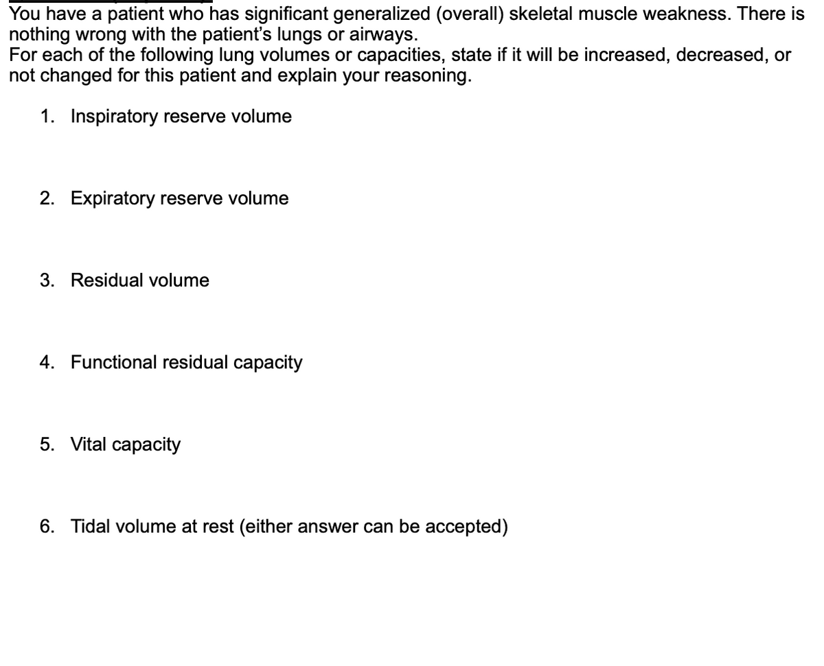 You have a patient who has significant generalized (overall) skeletal muscle weakness. There is
nothing wrong with the patient's lungs or airways.
For each of the following lung volumes or capacities, state if it will be increased, decreased, or
not changed for this patient and explain your reasoning.
1. Inspiratory reserve volume
2. Expiratory reserve volume
3. Residual volume
4. Functional residual capacity
5. Vital capacity
6. Tidal volume at rest (either answer can be accepted)
