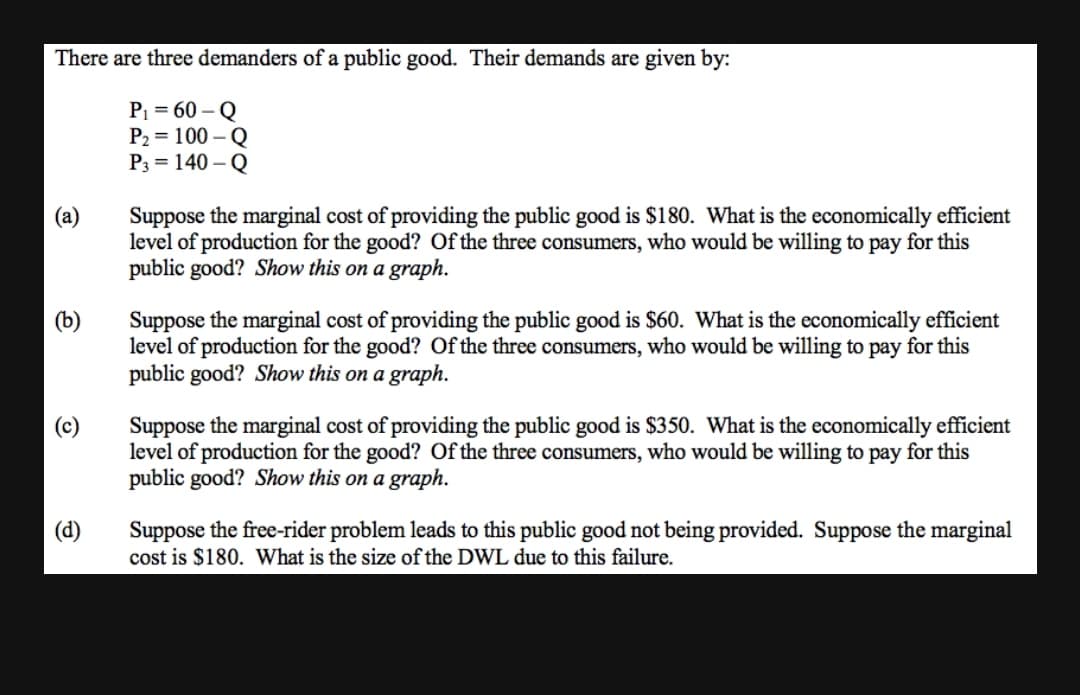 There are three demanders of a public good. Their demands are given by:
P = 60 – Q
P2 = 100 – Q
P3 = 140 – Q
Suppose the marginal cost of providing the public good is $180. What is the economically efficient
level of production for the good? Of the three consumers, who would be willing to pay for this
public good? Show this on a graph.
(а)
(b)
Suppose the marginal cost of providing the public good is $60. What is the economically efficient
level of production for the good? Of the three consumers, who would be willing to pay for this
public good? Show this on a graph.
Suppose the marginal cost of providing the public good is $350. What is the economically efficient
level of production for the good? Of the three consumers, who would be willing to pay for this
public good? Show this on a graph.
(c)
Suppose the free-rider problem leads to this public good not being provided. Suppose the marginal
cost is $180. What is the size of the DWL due to this failure.
