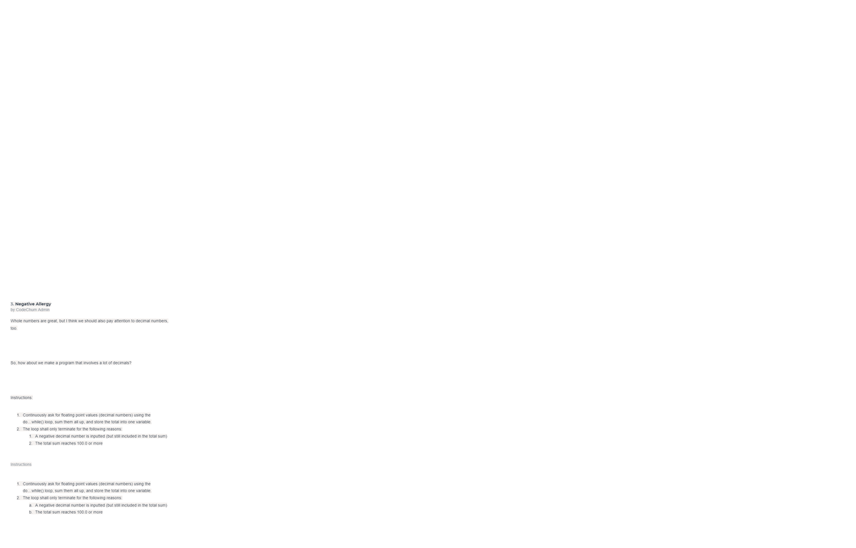 3. Negative Allergy
by CodeChum Admin
Whole numbers are great, but I think we should also pay attention to decimal numbers,
too.
So, how about we make a program that involves a lot of decimals?
Instructions:
1. Continuously ask for floating point values (decimal numbers) using the
do..while() loop, sum them all up, and store the total into one variable.
2. The loop shall only terminate for the following reasons:
1. A negative decimal number is inputted (but still included in the total sum)
2. The total sum reaches 100.0 or more
Instructions
1. Continuously ask for floating point values (decimal numbers) using the
do...while() loop, sum them all up, and store the total into one variable.
2. The loop shall only terminate for the following reasons:
a. A negative decimal number is inputted (but still included in the total sum)
b. The total sum reaches 100.0 or more
