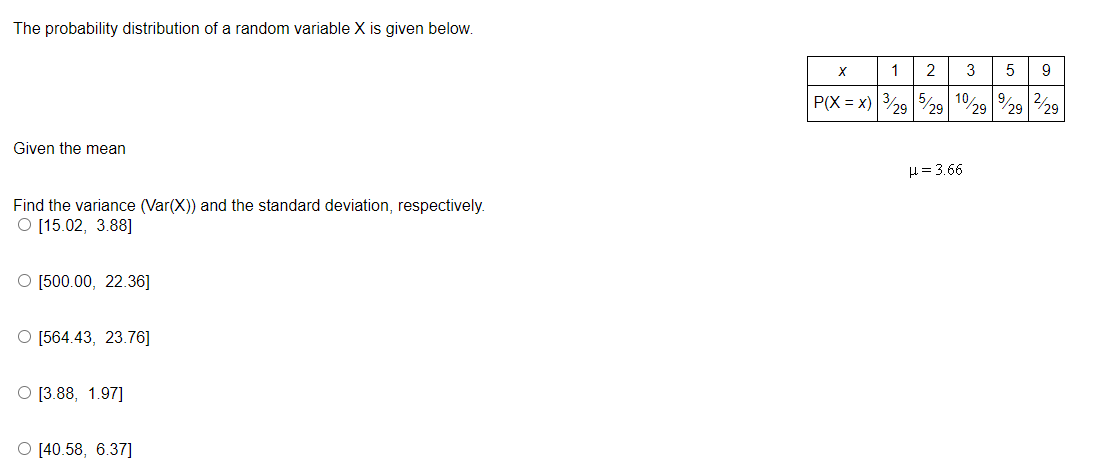 The probability distribution of a random variable X is given below.
Given the mean
Find the variance (Var(X)) and the standard deviation, respectively.
O [15.02, 3.88]
O [500.00, 22.36]
O [564.43, 23.76]
[3.88, 1.97]
[40.58, 6.37]
X
1 2 3
5
P(X=X) 3/295/29 10% 9
29 29
H=3.66
9
29