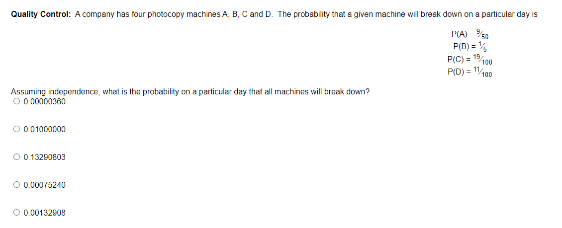 Quality Control: A company has four photocopy machines A, B, C and D. The probability that a given machine will break down on a particular day is
P(A) = %50
P(B) = 15
P(C) = 1⁹/100
P(D) = 11/100
Assuming independence, what is the probability on a particular day that all machines will break down?
O 0.00000360
O 0.01000000
O 0.13290803
O 0.00075240
O 0.00132908