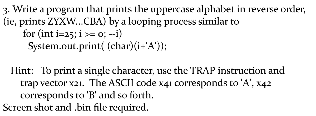 3. Write a program that prints the uppercase alphabet in reverse order,
(ie, prints ZYXW...CBA) by a looping process similar to
for (int i=25; i >= 0; --i)
System.out.print( (char)(i+'A'));
Hint: To print a single character, use the TRAP instruction and
trap vector x21. The ASCII code x41 corresponds to 'A', x42
corresponds to 'B' and so forth.
Screen shot and .bin file required.
