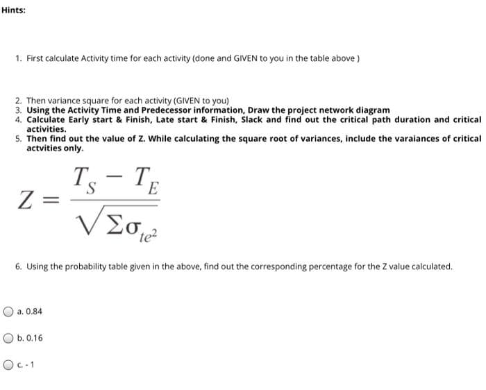 Hints:
1. First calculate Activity time for each activity (done and GIVEN to you in the table above)
2. Then variance square for each activity (GIVEN to you)
3. Using the Activity Time and Predecessor information, Draw the project network diagram
4. Calculate Early start & Finish, Late start & Finish, Slack and find out the critical path duration and critical
activities.
5. Then find out the value of Z. While calculating the square root of variances, include the varaiances of critical
actvities only.
Ts
Z =
T
-
E
te?
6. Using the probability table given in the above, find out the corresponding percentage for the Z value calculated.
O a. 0.84
O b. 0.16
OC.- 1
