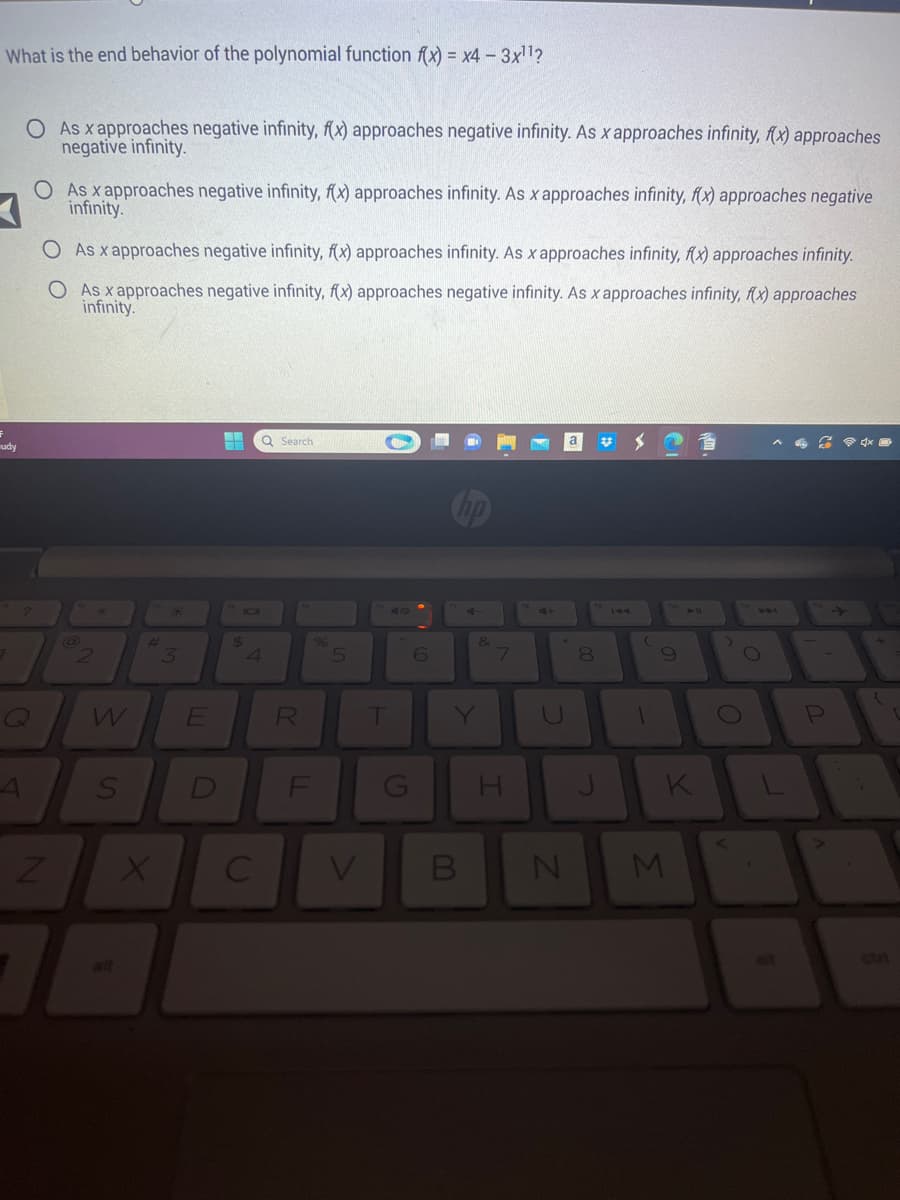 What is the end behavior of the polynomial function f(x) = x4 - 3x¹¹?
udy
A
O As x approaches negative infinity, f(x) approaches negative infinity. As x approaches infinity, f(x) approaches
negative infinity.
O As x approaches negative infinity, f(x) approaches infinity. As x approaches infinity, f(x) approaches negative
infinity.
O As x approaches negative infinity, f(x) approaches infinity. As x approaches infinity, f(x) approaches infinity.
O As x approaches negative infinity, f(x) approaches negative infinity. As x approaches infinity, f(x) approaches
infinity.
Z
@
W
S
#
X
3
E
D
-- Q Search
7
$
A
C
R
FL
%
5
T
G
6
V B
&
7
H
N
8
J
#
(
1
9
K
M
O
O
1-
P