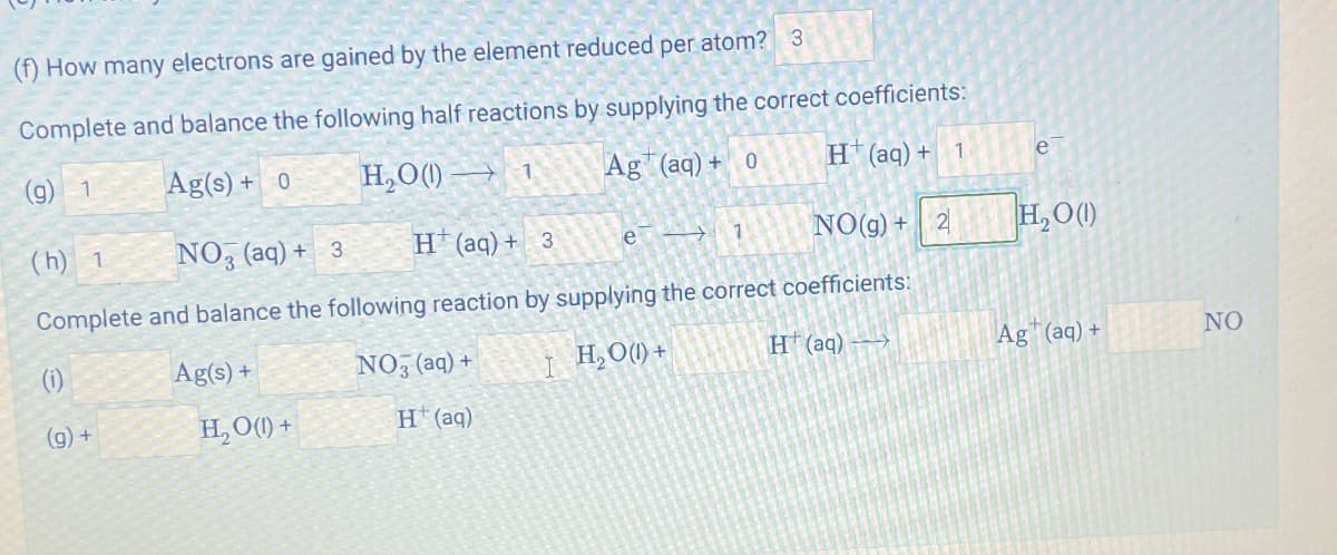 (f) How many electrons are gained by the element reduced per atom? 3
Complete and balance the following half reactions by supplying the correct coefficients:
(g) 1
(h) 1
Ag(s) + 0
NO3 (aq) + 3
H₂O()
1
Ag (aq) + 0
H+ (aq) +
1
e
H(aq) + 3
e→
7
NO(g) + 2
H₂O (1)
Complete and balance the following reaction by supplying the correct coefficients:
(i)
(g) +
Ag(s)+
NO3(aq) +
H₂O(1) +
H+(aq)
H₂O(1) +
H(aq)
Ag(aq) +
NO