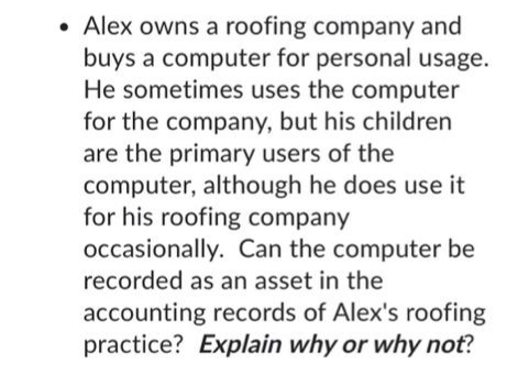 • Alex owns a roofing company and
buys a computer for personal usage.
He sometimes uses the computer
for the company, but his children
are the primary users of the
computer, although he does use it
for his roofing company
occasionally. Can the computer be
recorded as an asset in the
accounting records of Alex's roofing
practice? Explain why or why not?