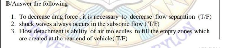 B/Answer the following
1. To decrease drag force, it is necessary to decrease flow separation (T/F)
2. shock waves always occurs in the subsonic flow ( T/F)
3. Flow detachment is ability of air molecules to fill the empty zones which
are created at the rear end of vehicle( T/F)
