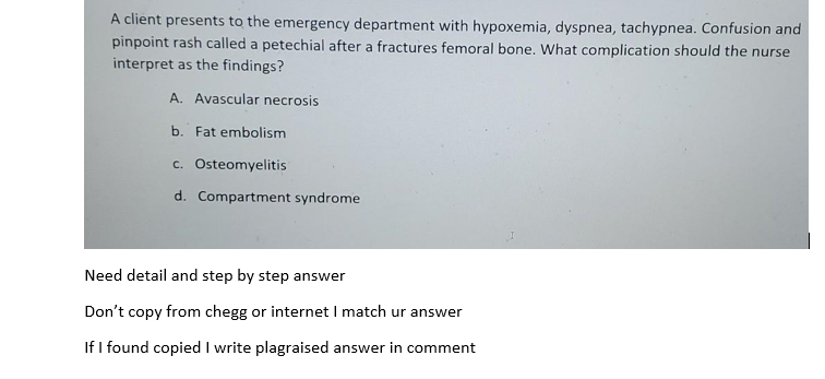 A client presents to the emergency department with hypoxemia, dyspnea, tachypnea. Confusion and
pinpoint rash called a petechial after a fractures femoral bone. What complication should the nurse
interpret as the findings?
A. Avascular necrosis
b. Fat embolism
c. Osteomyelitis
d. Compartment syndrome
Need detail and step by step answer
Don't copy from chegg or internet I match ur answer
If I found copied I write plagraised answer in comment
