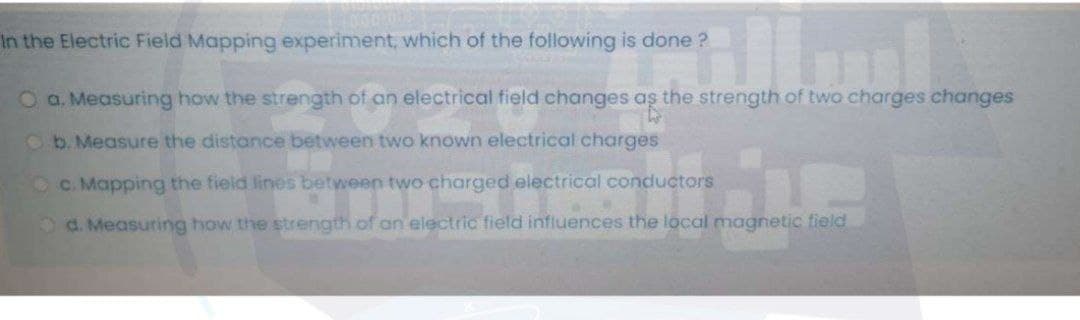 In the Electric Field Mapping experiment, which of the following is done ?
O a. Measuring how the strength of an electrical field changes aş the strength of two charges changes
Ob. Measure the distance between two known electrical charges
O C. Mapping the field lines between two charged electrical conductors
d. Measuring how the strength of an electric field influences the local magnetic field
