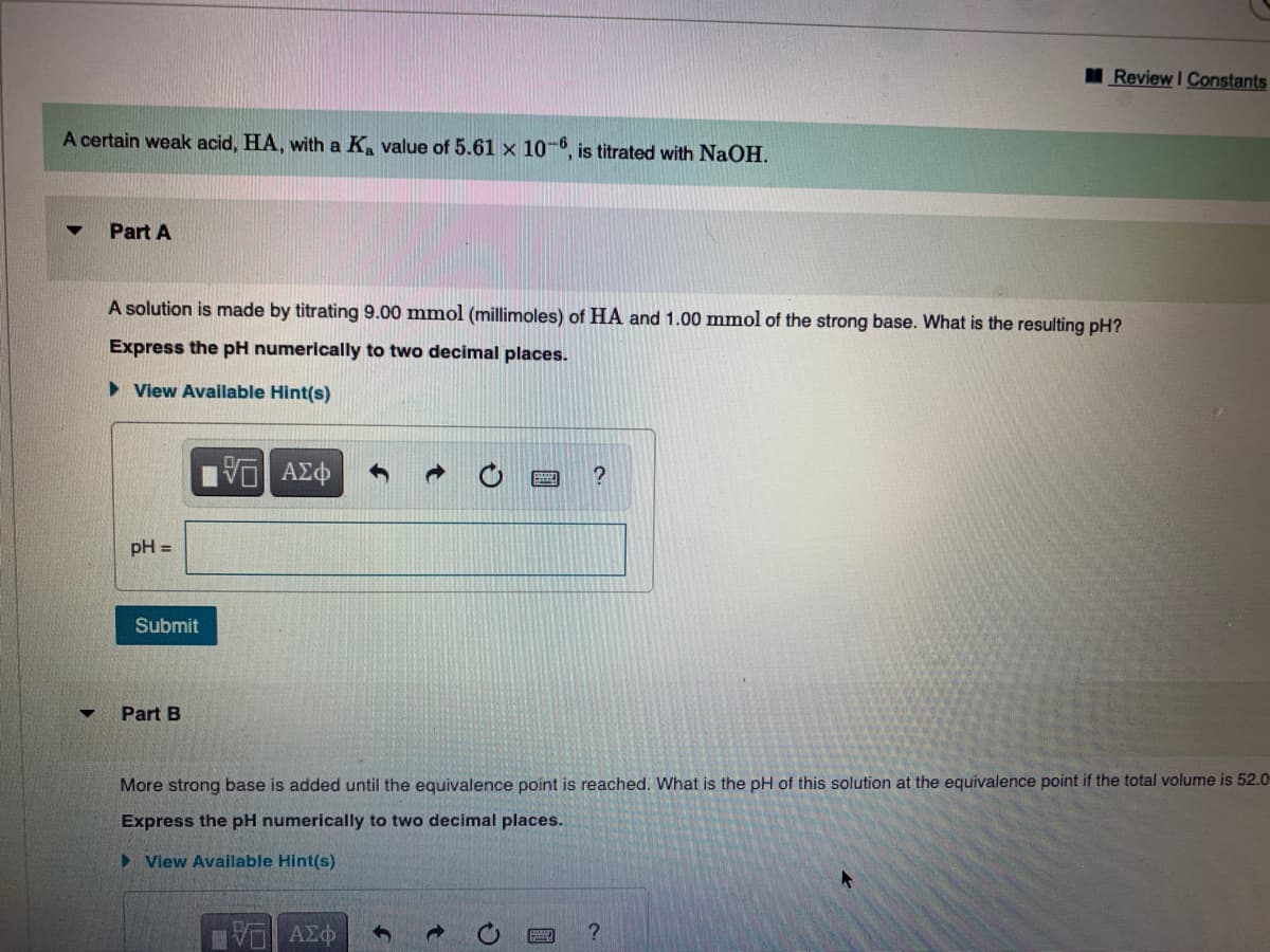 I Review I Constants
A certain weak acid, HA, with a K. value of 5.61 x 10-6, is titrated with NaOH.
Part A
A solution is made by titrating 9.00 mmol (millimoles) of HA and 1.00 mmol of the strong base. What is the resulting pH?
Express the pH numerically to two decimal places.
> View Available Hint(s)
?
pH =
Submit
Part B
More strong base is added until the equivalence point is reached. What is the pH of this solution at the equivalence point if the total volume is 52.0
Express the pH numerically to two decimal places.
> View Available Hint(s)
