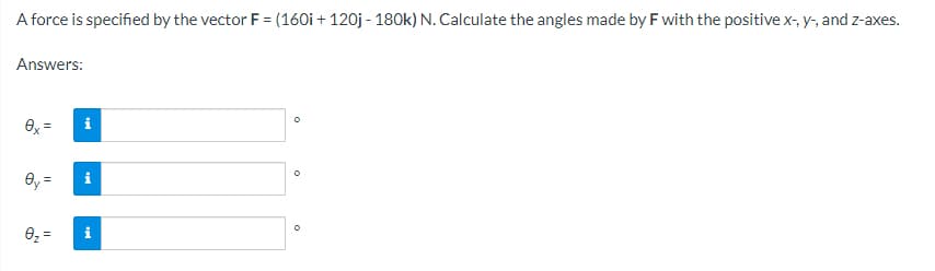 A force is specified by the vector F = (160i + 120j - 180k) N. Calculate the angles made by F with the positive x-, y-, and z-axes.
Answers:
O
0x =
0y=
0₂ =
D
O
