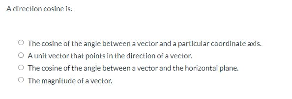 A direction cosine is:
O The cosine of the angle between a vector and a particular coordinate axis.
A unit vector that points in the direction of a vector.
The cosine of the angle between a vector and the horizontal plane.
O The magnitude of a vector.