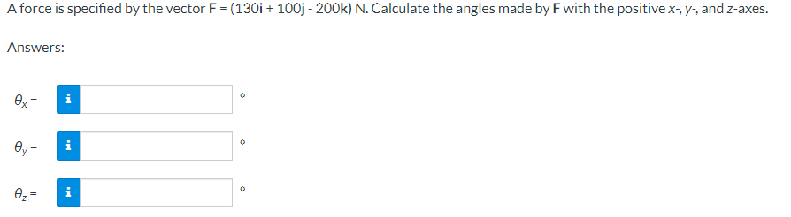 A force is specified by the vector F = (130i + 100j - 200k) N. Calculate the angles made by F with the positive x-, y-, and z-axes.
Answers:
0x =
Oy=
0
||
0₂ =
D
i
i